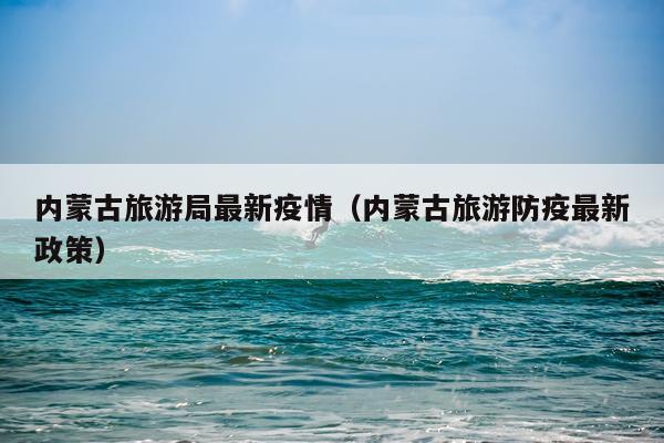 内蒙古旅游局最新疫情(内蒙古旅游防疫最新政策)