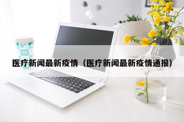 医疗新闻最新疫情(医疗新闻最新疫情通报)