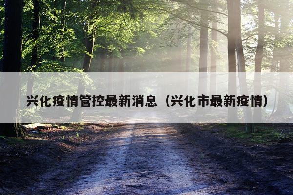 兴化疫情管控最新消息(兴化市最新疫情)