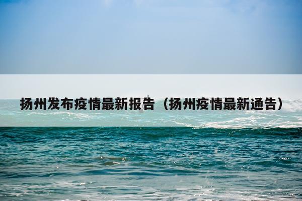 扬州发布疫情最新报告(扬州疫情最新通告)