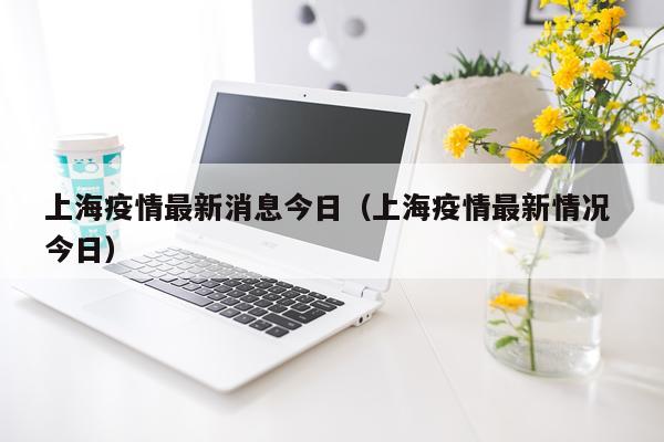 上海疫情最新消息今日(上海疫情最新情况 今日)