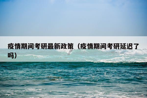疫情期间考研最新政策（疫情期间考研延迟了吗）