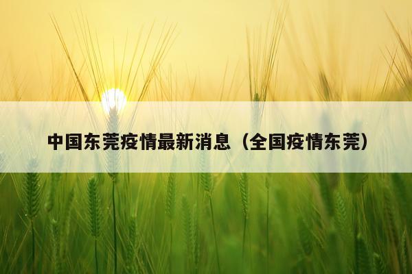 中国东莞疫情最新消息(全国疫情东莞)