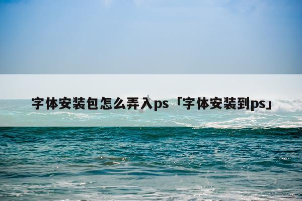 字体安装包怎么弄入ps「字体安装到ps」