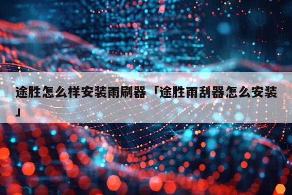 途胜怎么样安装雨刷器「途胜雨刮器怎么安装」