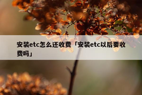 安装etc怎么还收费「安装etc以后要收费吗」
