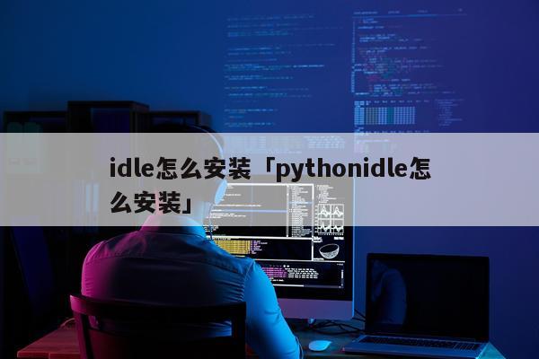 idle怎么安装「pythonidle怎么安装」