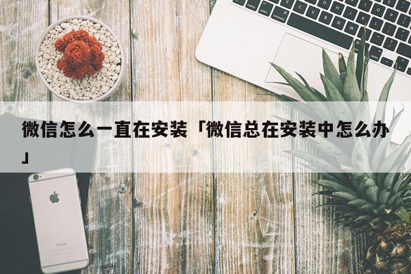 微信怎么一直在安装「微信总在安装中怎么办」
