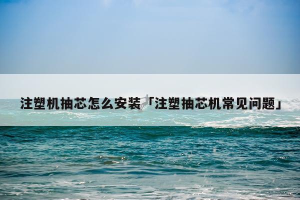 注塑机抽芯怎么安装「注塑抽芯机常见问题」