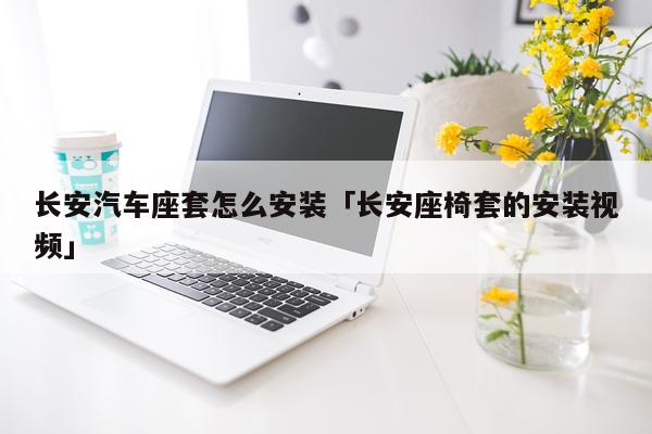 长安汽车座套怎么安装「长安座椅套的安装视频」