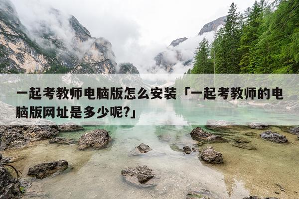 一起考教师电脑版怎么安装「一起考教师的电脑版网址是多少呢?」