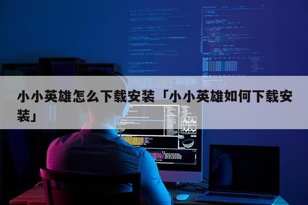 小小英雄怎么下载安装「小小英雄如何下载安装」
