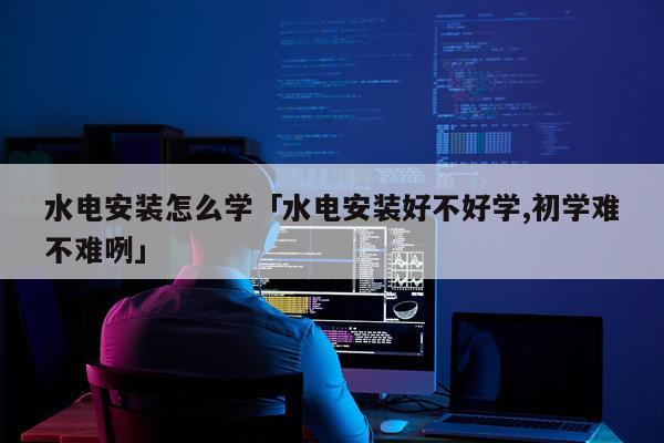 水电安装怎么学「水电安装好不好学,初学难不难咧」
