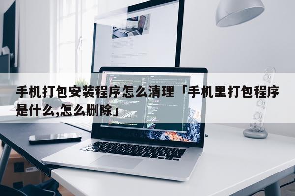 手机打包安装程序怎么清理「手机里打包程序是什么,怎么删除」