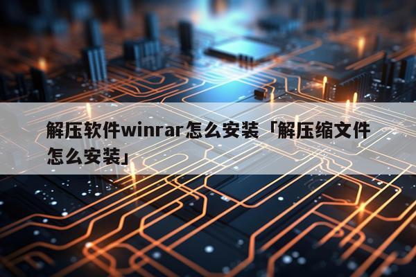 解压软件winrar怎么安装「解压缩文件怎么安装」