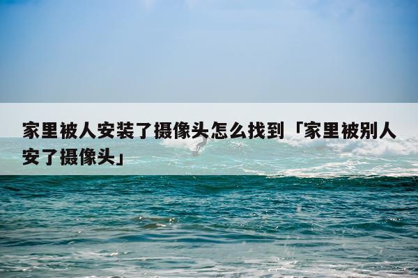 家里被人安装了摄像头怎么找到「家里被别人安了摄像头」
