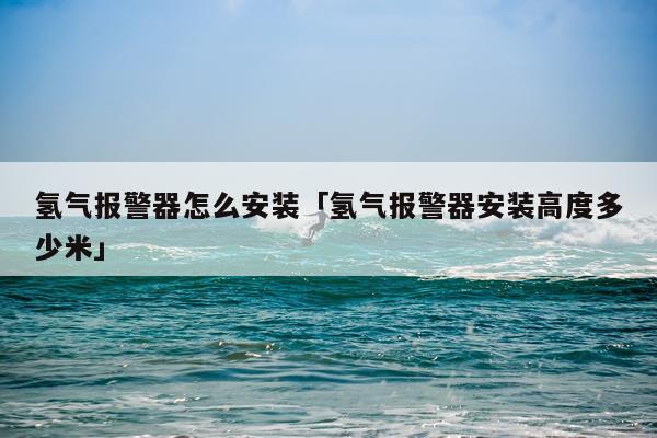 氢气报警器怎么安装「氢气报警器安装高度多少米」