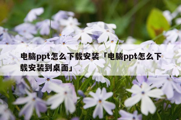 电脑ppt怎么下载安装「电脑ppt怎么下载安装到桌面」