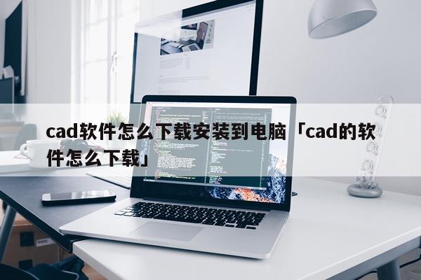 cad软件怎么下载安装到电脑「cad的软件怎么下载」