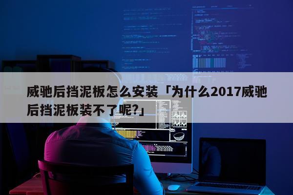 威驰后挡泥板怎么安装「为什么2017威驰后挡泥板装不了呢?」