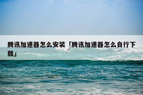 腾讯加速器怎么安装「腾讯加速器怎么自行下载」