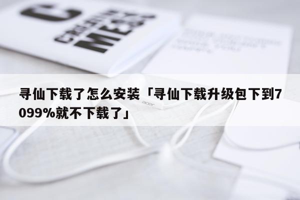 寻仙下载了怎么安装「寻仙下载升级包下到7099%就不下载了」