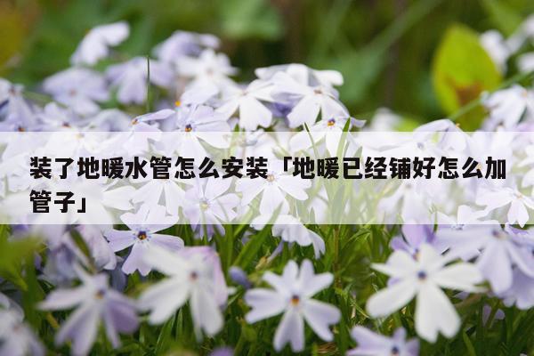 装了地暖水管怎么安装「地暖已经铺好怎么加管子」