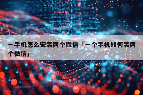 一手机怎么安装两个微信「一个手机如何装两个微信」