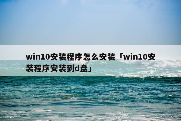 win10安装程序怎么安装「win10安装程序安装到d盘」