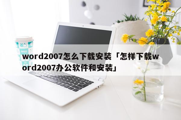 word2007怎么下载安装「怎样下载word2007办公软件和安装」