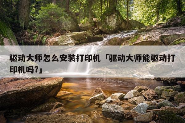 驱动大师怎么安装打印机「驱动大师能驱动打印机吗?」