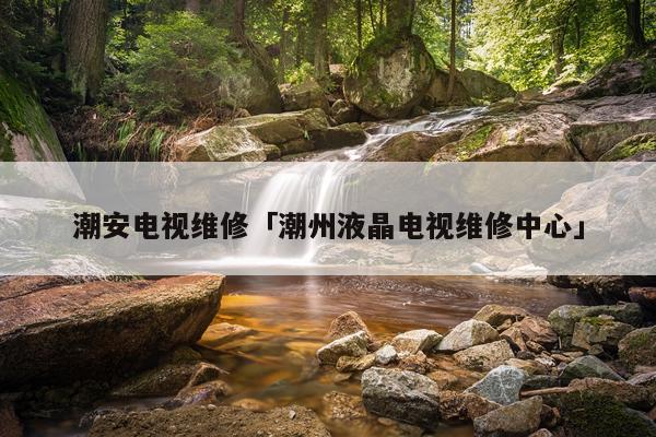 潮安电视维修「潮州液晶电视维修中心」