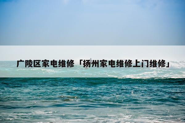 广陵区家电维修「扬州家电维修上门维修」