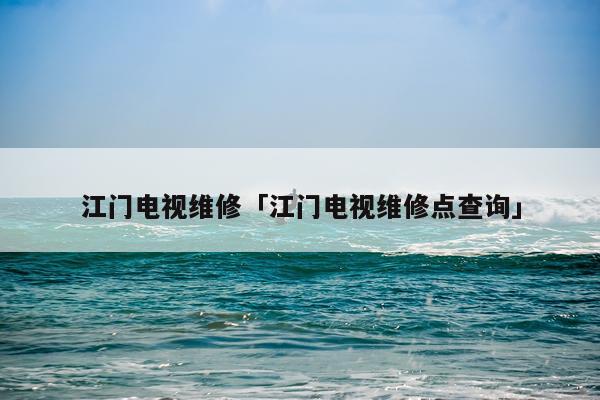 江门电视维修「江门电视维修点查询」