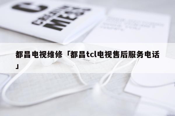 都昌电视维修「都昌tcl电视售后服务电话」