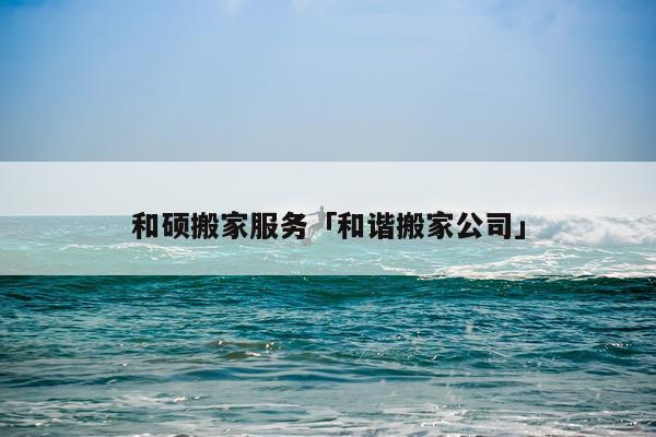 和硕搬家服务「和谐搬家公司」