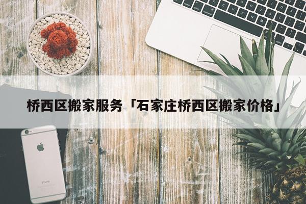桥西区搬家服务「石家庄桥西区搬家价格」