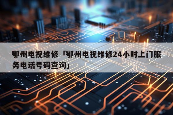 鄂州电视维修「鄂州电视维修24小时上门服务电话号码查询」