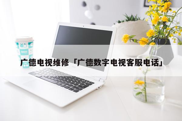 广德电视维修「广德数字电视客服电话」