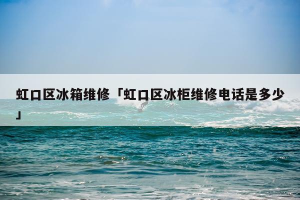 虹口区冰箱维修「虹口区冰柜维修电话是多少」