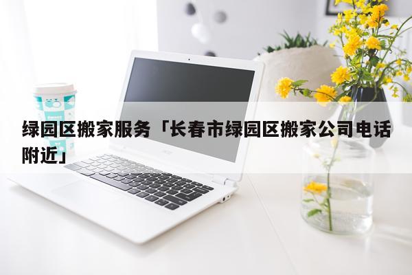 绿园区搬家服务「长春市绿园区搬家公司电话附近」