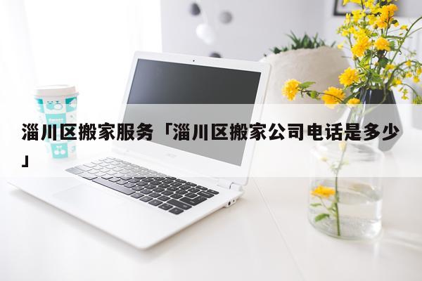淄川区搬家服务「淄川区搬家公司电话是多少」
