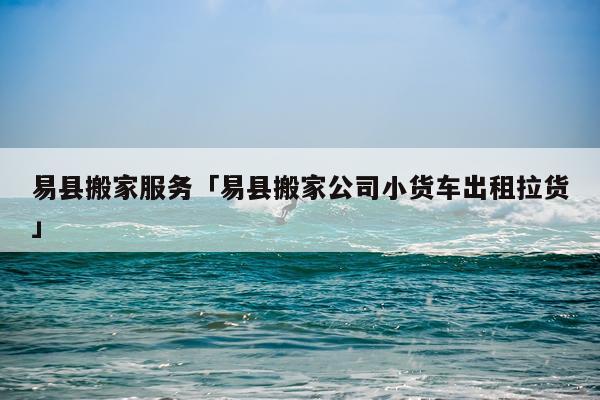 易县搬家服务「易县搬家公司小货车出租拉货」
