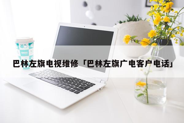 巴林左旗电视维修「巴林左旗广电客户电话」