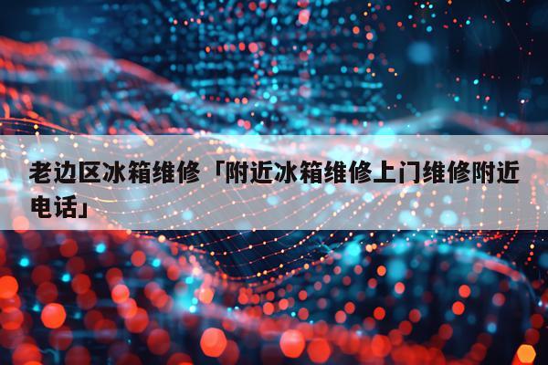 老边区冰箱维修「附近冰箱维修上门维修附近电话」