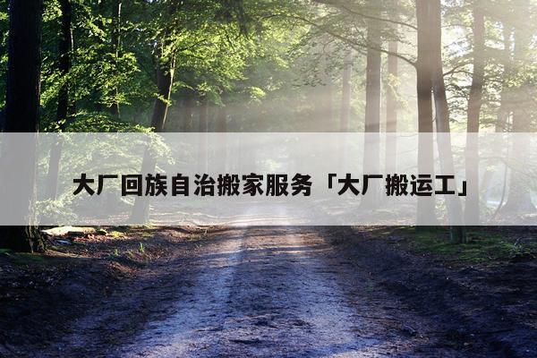 大厂回族自治搬家服务「大厂搬运工」