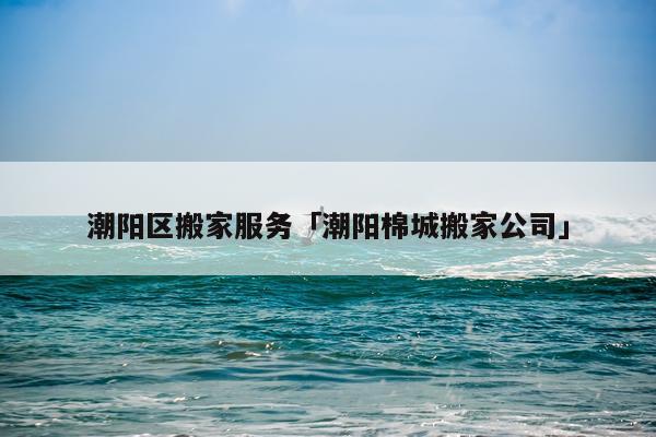 潮阳区搬家服务「潮阳棉城搬家公司」