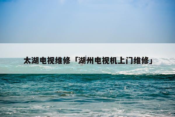 太湖电视维修「湖州电视机上门维修」