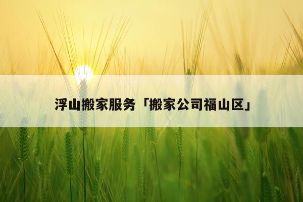 浮山搬家服务「搬家公司福山区」