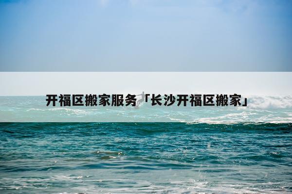 开福区搬家服务「长沙开福区搬家」